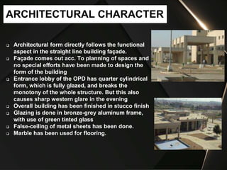  Architectural form directly follows the functional
aspect in the straight line building façade.
 Façade comes out acc. To planning of spaces and
no special efforts have been made to design the
form of the building
 Entrance lobby of the OPD has quarter cylindrical
form, which is fully glazed, and breaks the
monotony of the whole structure. But this also
causes sharp western glare in the evening
 Overall building has been finished in stucco finish
 Glazing is done in bronze-grey aluminum frame,
with use of green tinted glass
 False-ceiling of metal sheets has been done.
 Marble has been used for flooring.
ARCHITECTURAL CHARACTER
 