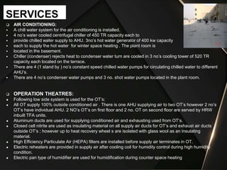  AIR CONDITIONING:
 A chill water system for the air conditioning is installed.
 4 no’s water cooled centrifugal chiller of 450 TR capacity each to
 provide chilled water supply to AHU. 3no’s hot water generator of 400 kw capacity
 each to supply the hot water for winter space heating . The plant room is
 located in the basement.
 Chiller (condenser) rejects heat to condenser water turn are cooled in 3 no’s cooling tower of 520 TR
capacity each located on the terrace.
 There are 4 (1 stand by ) no’s constant speed chilled water pumps for circulating chilled water to different
AHU’s.
 There are 4 no’s condenser water pumps and 3 no. shot water pumps located in the plant room.
 OPERATION THEATRES:
● Following low side system is used for the OT’s:
● All OT supply 100% outside conditioned air . There is one AHU supplying air to two OT’s however 2 no’s
OT’s have individual AHU. 2 NO’s OT’s on first floor and 2 no. OT on second floor are served by HRW
inbuilt TFA units.
● Aluminum ducts are used for supplying conditioned air and exhausting used from OT’s.
● Closed cell nitrite are used as insulating material on all supply air ducts for OT’s and exhaust air ducts
outside OT’s ; however up to heat recovery wheel s are isolated with glass wool as an insulating
material.
● High Efficiency Particulate Air (HEPA) filters are installed before supply air terminates in OT.
● Electric reheaters are provided in supply air after cooling coil for humidity control during high humidity
condition.
● Electric pan type of humidifier are used for humidification during counter space heating
SERVICES
 