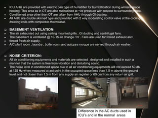 Difference in the AC ducts used in
ICU’s and in the normal areas
● ICU AHU are provided with electric pan type of humidifier for humidification during winters space
heating. This area as in OT are also maintained at +ve pressure with respect to surrounding area.
● Conditioned area other than OT are taken from AHU through GI ducting.
● All AHU are double skinned type and provided with 2 way modulating control valve at the cooling
/heating coils with compatible thermostat.
 BASEMENT VENTILATION:
● The air exhausted out using ceiling mounted grills , GI ducting and centrifugal fans.
● The basement is ventilated @ 10-15 air change / hr . Fans are used for forced exhaust and
● forced fresh air supply.
● A/C plant room , laundry , boiler room and autopsy morgue are served through air washer.
 NOISE CRITERION:
● All air conditioning equipments and materials are selected , designed and installed in such a
manner that the system is free from vibration and disturbing sound.
● The noise level in conditioned space due to all air conditioning equipments will not exceed 50 db
at 125 Hz when measured at ant point in the occupied space less than 1.5 m above the ground
level and not closer than 1.5 m from any supply air register or 60 cm from any return air grill.
 