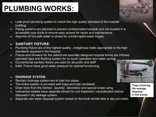 ● Leak proof plumbing system to match the high quality standard of the hospital
building.
● Piping systems are planned to prevent contamination hazards and are located in a
accessible pipe ducts to ensure easy access for repair and maintenance.
● Assured 24 hrs safe water is stored for uninterrupted water supply.
● SANITARY FIXTURE:
● Plumbing fixture are of the highest quality , indigenous make appropriate to the high
standards required in the hospital.
● Fixture and showers for the patient are specially designed hospital fixture are infrared
operated taps and flushing system for no touch operation and water saving.
● Conventional sanitary fixture are used for all public and staff
● toilet. Fixture have good water pressure for optimal functioning.
● DRAINAGE SYSTEM:
● Sanitary drainage system are of cast iron pipes .
● The entire system is provided with traps and fully ventilated.
● Drain lines from the kitchen , laundry , laboratory and special areas using
● radioactive wastes have separate stream for pre treatment / neutralization before
disposal in city sewage system.
● Separate rain water disposal system based on the local rainfall data is also provided.
PLUMBING WORKS:
Traps showing
the sewage
disposal
in the wards.
 