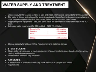 ● Water supply to the hospital complex is safe and meets international standards for drinking water.
● The water is filtered and softened for general supply polishing softer (hardness commercial zero) is
done for water supply to sterilizer, autoclaves, boiler, and laundry and HVAC water.
● Supply to special equipments , labs, and other areas are deminerlised water or treated in the RO
plant.
● Estimated water requirement for 450 bedded + 1250 TR A.C plant
● Storage capacity for at least 24 hrs. Requirement and static fire storage.
 STEAM BOILERS:
● Steam boilers are provided to meet requirement of steam for sterilization , laundry, kitchen, winter
heating and hot water generation
● Boilers are oil filled and fully automatic.
● SCRUBBER:
● A wet scrubber is provided for reducing stack emission as per pollution control
● requirements
WATER SUPPLY AND TREATMENT
 