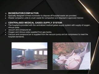  INCINERATOR/COMPACTOR:
● Specially designed oil fired incinerator to dispose off hospital waste are provided.
● Waster compactor units to crush waste for compaction and disposal in approved manner.
 CENTRALISED MEDICAL GASES SUPPLY SYSTEM:
● The hospital is provided with the centralized medical gases supply system with supply of oxygen ,
nitrous oxide ,
● vacuum and compound air.
● Oxygen and nitrous oxide supplied from gas banks.
● Vacuum and compound air is supplied from the vacuum pump and air compressor to meet the
hospital standards.
 