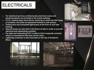 ● For electrical services architecturally electrical rooms and
electrical panels are provided in the whole building.
● P.V.C. conduit pipes were laid by chiseling of walls and after lying
of conduits, the walls are plastered flushed to wall surface.
● Ceiling fans and concealed light boxes at the time of roof slab
casting.
● Special boxes are also laid in the floors of labs in order to provide
electrical and networking conduits.
● For data and networking CAT 5 cable is laid in separate conduits
which is connected to the main server room.
● Lightning conductor is also mounted on the top of Academic
Block
ELECTRICALS
 