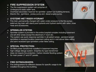  FIRE SUPPRESSION SYSTEM:
● The fire suppression system will comprise of:
● Underground static water tank.
● Overhead secondary reservoir for sprinkler system (on building terrace).
● Electric fire , sprinklers , jockey pump and diesel engine pump.
 SYSTEMS WET RISER HYDRANT
● Fire main permanently charged with water under pressure to the fire pumps ,
external ring main with stand post hydrants and hydrant station with valve ,hose
reels and accessories.
 SPRINKLER STSTEM:
● Sprinkler system is provided in the entire hospital complex including basement
and all other areas except the electrical LT room etc.
● The system use quick response sprinkler in all patient areas , pendant/upright
sprinklers in exposed location basement ceiling and in void above false ceiling
and semi recessed type sprinklers under false ceiling.
 SPECIAL PROTECTION:
● Oil filled power transformer installed in basement requires
● high voltage deluge system. Graphite dry type transformer
● does not require the protection. Carbon dioxide flooding system
● for main power LT and HT panels.
 FIRE EXTINGUISHERS:
● Fire extinguishers for different classes for specific usage to be
● installed throughout the building.
 