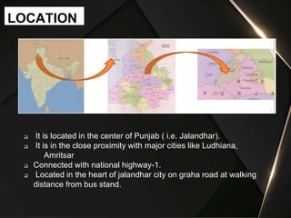  It is located in the center of Punjab ( i.e. Jalandhar).
 It is in the close proximity with major cities like Ludhiana,
Amritsar
 Connected with national highway-1.
 Located in the heart of jalandhar city on graha road at walking
distance from bus stand.
LOCATION
 