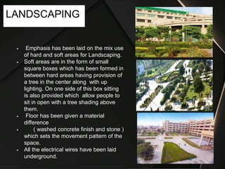  Emphasis has been laid on the mix use
of hard and soft areas for Landscaping.
 Soft areas are in the form of small
square boxes which has been formed in
between hard areas having provision of
a tree in the center along with up
lighting. On one side of this box sitting
is also provided which allow people to
sit in open with a tree shading above
them.
 Floor has been given a material
difference
 ( washed concrete finish and stone )
which sets the movement pattern of the
space.
 All the electrical wires have been laid
underground.
LANDSCAPING
 