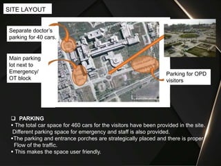 SITE LAYOUT
Separate doctor’s
parking for 40 cars.
Main parking
lot next to
Emergency/
OT block
Parking for OPD
visitors
 PARKING
 The total car space for 460 cars for the visitors have been provided in the site.
Different parking space for emergency and staff is also provided.
The parking and entrance porches are strategically placed and there is proper
Flow of the traffic.
 This makes the space user friendly.
 
