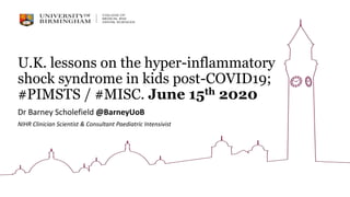 U.K. lessons on the hyper-inflammatory
shock syndrome in kids post-COVID19;
#PIMSTS / #MISC. June 15th 2020
Dr Barney Scholefield @BarneyUoB
NIHR Clinician Scientist & Consultant Paediatric Intensivist
 