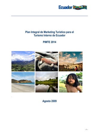 Plan Integral de Marketing Turístico para el
            Turismo Interno de Ecuador

                    PIMTE 2014




.

                   Agosto 2009




                                                   -1-
 
