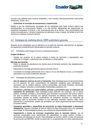 mundos muy distintos para muchos residentes, y son mundos internacionalmente reconocidos
(Amazonía, Andes, etc.).
    Comunicar el concepto de sensaciones y experiencias
Debido a que las motivaciones principales de los residentes para hacer turismo interno son
recreacionales, la comunicación deberá ir en ese sentido, destacando las experiencias de
recreación asociadas al turismo, y las sensaciones que se le deriven. Una comunicación que
motive al ecuatoriano a tomarse vacaciones de estancias cortas o largas, de feriado o de fin de
semana en cualquier momento del año.


4.4 Estrategias de marketing directo, RRPP, publicidad y generales

Además de las estrategias que se definieron en la parte de mercado internacional, se agregan
las siguientes consideraciones relacionadas al mercado nacional.

4.4.1   Estrategias sobre imagen de marca y mensaje permanente
Imagen de Marca:
    Ampliar los usuarios de la marca turística a través de inducción y capacitación para
    preservar su imagen, y elementos que constituyen su línea gráfica.
Mensaje permanente:
  Hacer un estudio de arquitectura de marcas para el mercado nacional y las adaptaciones a
  productos turísticos.
    Desarrollar el mensaje permanente para el mercado interno
    Considerar el mensaje permanente de la marca a la luz del derecho al ocio y la recreación
    plasmado en la nueva constitución del país.

4.4.2   Estrategias de publicidad y promoción
    Uso de espacios masivos de ocio y transporte. Esta estrategia busca el aprovechamiento
    de los espacios de gran concentración de población residente para actividades de
    promoción, por ej. paseos públicos, centros comerciales, terminales terrestres, terminales
    aéreas, colegios, escuelas y universidades, festividades populares, etc.
    Convenios y alianzas con sector público, privado y comunitario para la realización de
    campañas de promoción. Esta estrategia busca optimizar los contactos con el sector
    público, empresas privadas y comunitarias para favorecer la promoción del turismo interno
    por todo el territorio nacional; por ejemplo empresas de telefonía móvil, líneas aéreas
    nacionales, tarjetas de crédito, cooperativas de transporte terrestre. La búsqueda de
    incentivos para la promoción turística en los mercados emisores internos, tales como
    descuentos y promociones, podrán ser acordados con estas organizaciones para favorecer
    el turismo interno.
    Campañas generales y específicas de promoción en bajas temporadas y descansos
    obligatorios. Apunta a impulsar el turismo interno en baja temporada como una estrategia
    para mitigar la estacionalidad turística y con enfoque de responsabilidad social.
    Capacitación a través de acciones cooperadas para el mercado interno: uso de
    acciones cooperadas como herramienta de capacitación al sector público, privado y
    comunitario con liderazgo de acción. Esta estrategia se orienta a definir un plan de acciones
    de promoción del MINTUR, donde se podrá abrir a cooperaciones con otras organizaciones

                                                                                             - 14 -
 