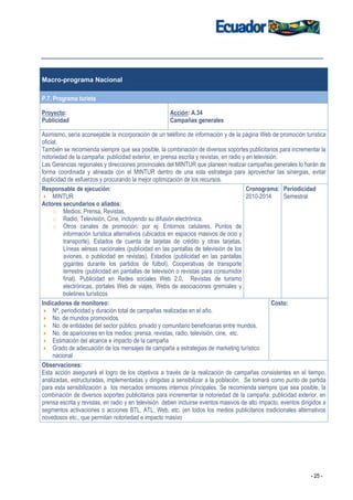 Macro-programa Nacional

P.7. Programa turista

Proyecto:                                             Acción: A.34
Publicidad                                            Campañas generales

Asimismo, sería aconsejable la incorporación de un teléfono de información y de la página Web de promoción turística
oficial.
También se recomienda siempre que sea posible, la combinación de diversos soportes publicitarios para incrementar la
notoriedad de la campaña: publicidad exterior, en prensa escrita y revistas, en radio y en televisión.
Las Gerencias regionales y direcciones provinciales del MINTUR que planeen realizar campañas generales lo harán de
forma coordinada y alineada con el MINTUR dentro de una sola estrategia para aprovechar las sinergias, evitar
duplicidad de esfuerzos y procurando la mejor optimización de los recursos.
Responsable de ejecución:                                                               Cronograma: Periodicidad
     MINTUR                                                                             2010-2014      Semestral
Actores secundarios o aliados:
     o Medios: Prensa, Revistas,
     o Radio, Televisión, Cine, incluyendo su difusión electrónica.
     o Otros canales de promoción: por ej: Entornos celulares, Puntos de
          información turística alternativos (ubicados en espacios masivos de ocio y
          transporte), Estados de cuenta de tarjetas de crédito y otras tarjetas,
          Líneas aéreas nacionales (publicidad en las pantallas de televisión de los
          aviones, o publicidad en revistas), Estadios (publicidad en las pantallas
          gigantes durante los partidos de fútbol), Cooperativas de transporte
          terrestre (publicidad en pantallas de televisión o revistas para consumidor
          final). Publicidad en Redes sociales Web 2.0, Revistas de turismo
          electrónicas, portales Web de viajes, Webs de asociaciones gremiales y
          boletines turísticos
Indicadores de monitoreo:                                                                          Costo:
     Nº, periodicidad y duración total de campañas realizadas en el año.
     No. de mundos promovidos.
     No. de entidades del sector público, privado y comunitario beneficiarias entre mundos.
     No. de apariciones en los medios: prensa, revistas, radio, televisión, cine, etc.
     Estimación del alcance e impacto de la campaña
     Grado de adecuación de los mensajes de campaña a estrategias de marketing turístico
     nacional
Observaciones:
Esta acción asegurará el logro de los objetivos a través de la realización de campañas consistentes en el tiempo,
analizadas, estructuradas, implementadas y dirigidas a sensibilizar a la población. Se tomará como punto de partida
para esta sensibilización a los mercados emisores internos principales. Se recomienda siempre que sea posible, la
combinación de diversos soportes publicitarios para incrementar la notoriedad de la campaña: publicidad exterior, en
prensa escrita y revistas, en radio y en televisión deben incluirse eventos masivos de alto impacto, eventos dirigidos a
segmentos activaciones o acciones BTL, ATL, Web, etc. (en todos los medios publicitarios tradicionales alternativos
novedosos etc., que permitan notoriedad e impacto masivo




                                                                                                                 - 25 -
 