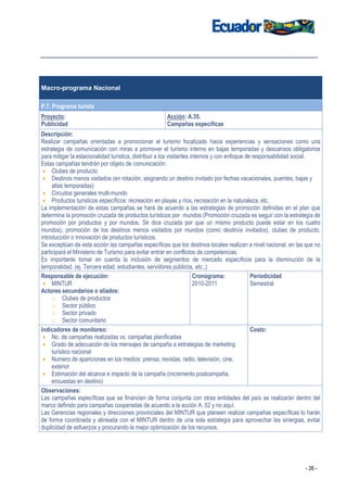 Macro-programa Nacional

P.7. Programa turista
Proyecto:                                            Acción: A.35.
Publicidad                                           Campañas específicas
Descripción:
Realizar campañas orientadas a promocionar el turismo focalizado hacia experiencias y sensaciones como una
estrategia de comunicación con miras a promover el turismo interno en bajas temporadas y descansos obligatorios
para mitigar la estacionalidad turística, distribuir a los visitantes internos y con enfoque de responsabilidad social.
Estas campañas tendrán por objeto de comunicación:
     Clubes de producto
     Destinos menos visitados (en rotación, asignando un destino invitado por fechas vacacionales, puentes, bajas y
     altas temporadas)
     Circuitos generales multi-mundo
     Productos turísticos específicos: recreación en playas y ríos, recreación en la naturaleza, etc.
La implementación de estas campañas se hará de acuerdo a las estrategias de promoción definidas en el plan que
determina la promoción cruzada de productos turísticos por mundos (Promoción cruzada es seguir con la estrategia de
promoción por productos y por mundos. Se dice cruzada por que un mismo producto puede estar en los cuatro
mundos), promoción de los destinos menos visitados por mundos (como destinos invitados), clubes de producto,
introducción o innovación de productos turísticos.
Se exceptúan de esta acción las campañas específicas que los destinos locales realizan a nivel nacional, en las que no
participará el Ministerio de Turismo para evitar entrar en conflictos de competencias.
Es importante tomar en cuenta la inclusión de segmentos de mercado específicos para la disminución de la
temporalidad. (ej. Tercera edad, estudiantes, servidores públicos, etc.,)
Responsable de ejecución:                                              Cronograma:             Periodicidad
     MINTUR                                                            2010-2011               Semestral
Actores secundarios o aliados:
     o Clubes de productos
     o Sector público
     o Sector privado
     o Sector comunitario
Indicadores de monitoreo:                                                                      Costo:
     No. de campañas realizadas vs. campañas planificadas
     Grado de adecuación de los mensajes de campaña a estrategias de marketing
     turístico nacional
     Numero de apariciones en los medios: prensa, revistas, radio, televisión, cine,
     exterior
     Estimación del alcance e impacto de la campaña (incremento postcampaña,
     encuestas en destino)
Observaciones:
Las campañas específicas que se financien de forma conjunta con otras entidades del país se realizarán dentro del
marco definido para campañas cooperadas de acuerdo a la acción A. 52 y no aquí.
Las Gerencias regionales y direcciones provinciales del MINTUR que planeen realizar campañas específicas lo harán
de forma coordinada y alineada con el MINTUR dentro de una sola estrategia para aprovechar las sinergias, evitar
duplicidad de esfuerzos y procurando la mejor optimización de los recursos.




                                                                                                                - 26 -
 