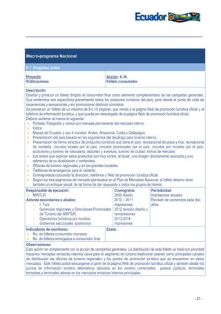 Macro-programa Nacional

P.7. Programa turista

Proyecto:                                              Acción: A.36.
Publicaciones                                          Folleto consumidor

Descripción:
Diseñar y producir un folleto dirigido al consumidor final como elemento complementario de las campañas generales.
Sus contenidos son específicos presentando todos los productos turísticos del país, pero desde el punto de vista de
experiencias y sensaciones y sin promocionar destinos concretos.
Se piensa en un folleto de un máximo de 8 o 10 páginas, que remita a la página Web de promoción turística oficial y al
teléfono de información turística, y que pueda ser descargado de la página Web de promoción turística oficial.
Deberá contener al menos lo siguiente:
     Portada: Fotografía y marca con mensaje permanente del mercado interno
     Indice
     Mapas del Ecuador y sus 4 mundos: Andes, Amazonía, Costa y Galápagos.
     Presentación del país basada en los argumentos del decálogo para turismo interno.
     Presentación de forma atractiva de productos turísticos que tiene el país: recreacional de playa y ríos, recreacional
     de montaña, circuitos locales por el país, circuitos provinciales por el país, circuitos por mundos por el país,
     ecoturismo y turismo de naturaleza, deportes y aventura, turismo de ciudad, nichos de mercado.
     Los textos que explican estos productos son muy cortos: el titular, una imagen directamente asociada y una
     referencia de su localización y contenidos.
     Oficinas de turismo regionales y en las grandes ciudades.
     Teléfonos de emergencia para el visitante.
     Contraportada colocando la dirección, teléfonos y Web de promoción turística oficial.
     Según los tres segmentos de mercado planteados en el Plan de Mercadeo Nacional, el folleto debería tener
     también un enfoque social, de tal forma de dar respuesta a todos los grupos de interés.
Responsable de ejecución:                                   Cronograma:              Periodicidad
     MINTUR                                                 2009 diseño              Impresiones anuales
Actores secundarios o aliados:                              2010 – 2011              Revisión de contenidos cada dos
     o I- Turs                                              impresiones              años
     o Gerencias regionales y Direcciones Provinciales 2012 revisión diseño y
          de Turismo del MINTUR.                            reimpresiones
     o Operadores turísticos por mundos.                    2013-2014
     o Gobiernos seccionales autónomos                      impresiones
Indicadores de monitoreo:                              Costo:
     No. de folletos consumidor impresos
     No. de folletos entregados a consumidor final
Observaciones:
Esta acción se complementa con la acción de campañas generales. La distribución de este folleto se hará con prioridad
hacia los mercados emisores internos clave para el segmento de turismo tradicional usando como principales canales
de distribución las oficinas de turismo regionales y los puntos de promoción turística que se encuentren en estos
mercados. Este folleto podrá descargarse a partir de la página Web de promoción turística oficial y también desde los
puntos de información turística alternativos ubicados en los centros comerciales, paseos públicos, terminales
terrestres y terminales aéreas en los mercados emisores internos principales.




                                                                                                                   - 27 -
 