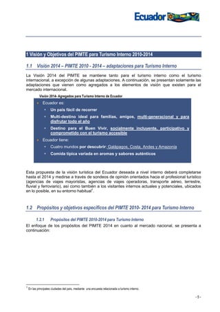 1 Visión y Objetivos del PIMTE para Turismo Interno 2010-2014

1.1 Visión 2014 – PIMTE 2010 - 2014 – adaptaciones para Turismo Interno
La Visión 2014 del PIMTE se mantiene tanto para el turismo interno como el turismo
internacional, a excepción de algunas adaptaciones. A continuación, se presentan solamente las
adaptaciones que vienen como agregados a los elementos de visión que existen para el
mercado internacional.
            Visión 2014- Agregados para Turismo Interno de Ecuador
               Ecuador es:
                     Un país fácil de recorrer
                     Multi-destino ideal para familias, amigos, multi-generacional y para
                     disfrutar todo el año
                     Destino para el Buen Vivir, socialmente incluyente, participativo y
                     comprometido con el turismo accesible
               Ecuador tiene:
                     Cuatro mundos por descubrir: Galápagos, Costa, Andes y Amazonía
                     Comida típica variada en aromas y sabores auténticos



Esta propuesta de la visión turística del Ecuador deseada a nivel interno deberá completarse
hasta el 2014 y medirse a través de sondeos de opinión orientados hacia el profesional turístico
(agencias de viajes mayoristas, agencias de viajes operadoras, transporte aéreo, terrestre,
fluvial y ferroviario), así como también a los visitantes internos actuales y potenciales, ubicados
en lo posible, en su entorno habitual1.



1.2 Propósitos y objetivos específicos del PIMTE 2010- 2014 para Turismo Interno

          1.2.1      Propósitos del PIMTE 2010-2014 para Turismo Interno
El enfoque de los propósitos del PIMTE 2014 en cuanto al mercado nacional, se presenta a
continuación:




1
    En las principales ciudades del país, mediante una encuesta relacionada a turismo interno.

                                                                                                 -5-
 