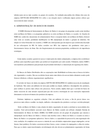 10
tabelas) para um ou mais usuários ou grupos de usuários. Foi realizada uma análise dos últimos dois anos da
empresa SOFTWARE DEVELOPER S/A sobre a sua situação atual e verificamos alguns pontos críticos que
necessitamde maior atenção.
4- ADMINISTRAÇÃO DE BANCO DE DADOS
O SGBD (Sistema de Gerenciamento de Banco de Dados) é um grupo de programas usado como interface
entre um Banco de Dados e os programas aplicativos ou entre um Banco de Dados e o usuário. As funções do
SGBD são: cuidar dos mecanismos de armazenamento físico e recuperar dados em umBanco de Dados, fornecer
uma visão ao usuário, permitindo modificações no BD, manipulação de dados e geração de relatórios. Em
relação às visões fornecidas aos usuários, o SGBD cria subesquemas que são arquivos que contémuma descrição
de um subconjunto do BD. Os dados contidos nos BD´s das empresas são geralmente vitais para o
funcionamento básico da firma. Eles são freqüentemente de natureza proprietária, confidencial e de importância
estratégica.
Como muitos usuários querem ter acesso à maior parte dos dados armazenados, a empresa deve estabelecer
políticas para especificar quais dados que podem ser recuperados por cada usuário. Felizmente, muitos SGBD´s
tem excelentes procedimentos para proteção da privacidade individual e a manutenção da segurança dos dados.
Os Bancos de Dados Distribuídos dão as corporações mais flexibilidade na forma como os bancos de dados
são organizados e usados. Dar aos escritórios locais meios mais diretos de acessar dados altamente usados pode
fornecer eficiência e eficácia organizacionais significativas.
O servidor de banco de dados da empresa SOFTWARE DEVELOPER S/A também necessita de atualização
de hardware. Não existe um ambiente de teste para auxiliar na criação, melhoria e desempenho dos produtos,
para verificar os pontos mais críticos dos processos. Neste cenário, implica dizer que o servidor de banco de
dados necessita de uma atenção especial para que não ocorra a interrupção de suas transações impactando
diretamente no desenvolvimento dos produtos da empresa.
Podemos implantar as seguintes soluções: Criar um ambiente de testes, a fim de prever danos nos
processos mais críticos e auxiliar na criação, melhoria e desempenho dos produtos e serviços: servidor principal;
Então um Banco de Dados é uma coleção de dados organizados de modo a satisfazer as necessidades dos
usuários. Você provavelmente acessará esses Bancos de Dados usando um software chamado Sistema de
Gerenciamento de Banco de Dados (SGBD). Um SGBD consiste em um grupo de programas que executa a
manipulação real do Banco de Dados e fornece uma interface entre o Banco de Dados e o usuário ou entre o
Banco de Dados e os programas aplicativos. Sem os dados e a capacidade de processá-lo, uma organização não
teria condições de completar com sucesso a maioria de suas atividades empresariais (pagar empregados, enviar
faturas, fazer pedidos). Os dados consistem em fatos brutos, como o número de empregados e cifras de vendas.
Para que os dados sejam transformados em informação útil, eles devem ser primeiramente organizados de forma
 