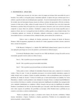 12
5 - MATEMÁTICA APLICADA
Partindo para um ponto de vista tático, antes de comprar um sistema é feito uma análise de custo x
benefício. Essa análise é conseguida graças à matemática aplicada. A empresa não quis comentar quais são os
cálculos e quesitos levados emconsideração para a aquisição. O custo de manutenção de todos os sistemas não
foi revelado, mas são basicamente licenças anuais de software, contratos de manutenção e SLA dos servidores,
contratos de links para as filiais, salários da equipe interna de TI e do help-desk. Esse custo não é repassado
diretamente ao produto final, ele faz parte dos custos operacionais. Entretanto, todo custo acaba de certa forma
compondo os preços finais dos produtos. Atualmente a empresa não possui um sistema específico para se
projetar ao futuro, mas isso é conseguido por meio de relatórios e análises gerados comos demais sistemas. Com
a matemática aplicada nos sistemas de informação, utilizando estatísticas, a empresa consegue prever a
necessidade de troca e o crescimento da base, utilização de links, processadores dos servidores etc.
Pode-se notar a utilização de funções, percentuais nos sistemas de Gestão de Recursos
Humanos, folha de pagamento, pagamento de comissões de vendas, pagamento de direitos autorais, calculo de
fretes, sistema de transportes.
O BI (Business Inteligence) e o módulo PAC (ERP-Oracle) utilizam funções, ajustes de curvas em
suas aplicações para chegar aos custos dos produtos e assim montar as tabelas de preços.
O sistema de Distribuição utiliza o conceito de curva ABC classificando o estoque de acordo comsua
rotatividade, apurando total de vendas nos último 12 meses:
Item A – São os produtos que possuemgrande rotatividade
Item B – São os produtos que possuemmédia rotatividade
Item C – São os produtos que possuembaixas ou nenhuma rotatividade
Ainda, pode-se notar a utilização da matemática financeira (taxas, juros compostos) no sistema de
vendas e fluxo de caixa. A teoria da matemática preocupa-se em construir modelos matemáticos capazes de
similar situação reais na empresa. Criação de modelos matemáticos volta-se principalmente para a resolução de
problemas de tomada de decisão. É através do modelo que se fazem representações da realidade. Na Teoria
Matemática, o modelo é usado geralmente como simulação de situações futuras e avaliação da probabilidade de
sua ocorrência. Em síntese os modelos servem para representar simplificações da realidade. Sua vantagemreside
nisto; manipular simuladamente as complexas e difíceis situações reais por meio da simplificação da realidade.
Permitem o entendimento dos fatos de uma forma melhor que a descrição verbal. Descobrem relações existentes
entre vários aspectos do problema, não percebidas na descrição verbal. Permitem tratar o problema em seu
conjunto e com todas as variáveis simultaneamente.
Podem ser aplicados por etapas e considerar outros fatores não descritos verbalmente. Utilizam
técnicas matemáticas e lógicas. Conduzem a soluções quantitativas. Permitem uso de computadores para
processar grandes volumes de dados.
 