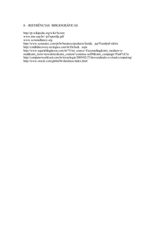 16
8. –REFERÊNCIAS BIBLIOGRÁFICAS
http://pt.wikipedia.org/wiki/Scrum
www.ime.usp.br/~jef/apostila.pdf
www.scrumalliance.org
http://www.symantec.com/pt/br/business/products/family. jsp?Familyid=altiris
http://cmdbdiscovery.teclogica.com.br/Default. aspx
http://www.aqueleblogdesoa.com.br/?Utm_source=Easymailing&utm_medium=e-
mail&utm_term=newsletter&utm_content=contatos-set09&utm_campaign=Padr%E3o
http://computerworld.uol.com.br/tecnologia/2009/02/27/desvendando-o-cloud-computing/
http://www.oracle.com/global/br/database/index.html
 