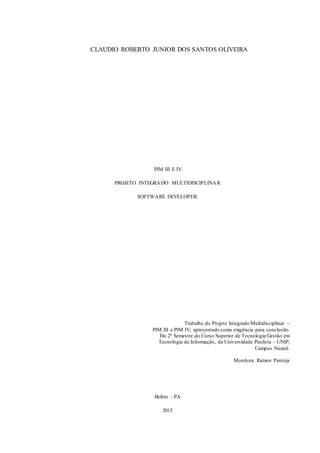 18
CLAUDIO ROBERTO JUNIOR DOS SANTOS OLIVEIRA
PIM III E IV
PROJETO INTEGRADO MULTIDISCIPLINAR
SOFTWARE DEVELOPER.
Trabalho do Projeto Integrado Multidisciplinar –
PIM III e PIM IV, apresentado como exigência para conclusão.
Do 2º Semestre do Curso Superior de Tecnologia Gestão em
Tecnologia da Informação, da Universidade Paulista – UNIP,
Campus Nazaré.
Monitora: Ramon Pantoja
Belém – PA
2015
 