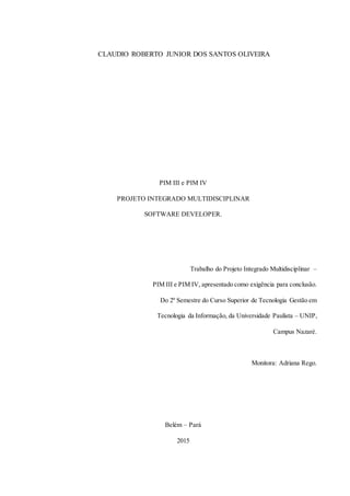2
CLAUDIO ROBERTO JUNIOR DOS SANTOS OLIVEIRA
PIM III e PIM IV
PROJETO INTEGRADO MULTIDISCIPLINAR
SOFTWARE DEVELOPER.
Trabalho do Projeto Integrado Multidisciplinar –
PIM III e PIM IV, apresentado como exigência para conclusão.
Do 2º Semestre do Curso Superior de Tecnologia Gestão em
Tecnologia da Informação, da Universidade Paulista – UNIP,
Campus Nazaré.
Monitora: Adriana Rego.
Belém – Pará
2015
 