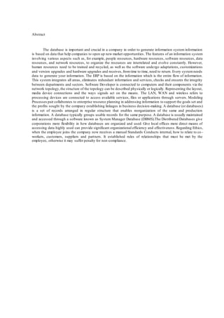 20
Abstract
The database is important and crucial in a company in order to generate information system information
is based on data that help companies to open up new market opportunities. The features of an information system
involving various aspects such as, for example, people resources, hardware resources, software resources, data
resources, and network resources, to organize the resources are interrelated and evolve constantly. However,
human resources need to be trained and recycled, as well as the software undergo adaptations, customizations
and version upgrades and hardware upgrades and receives, fromtime to time, need to return. Every systemneeds
data to generate your information. The ERP is based on the information which is the entire flow of information.
This system integrates all areas, eliminates redundant information and services, checks and ensures the integrity
between departments and sectors. Software Developer is connected to computers and their components via the
network topology,the structure of the topology can be described physically or logically. Representing the layout,
media device connections and the ways signals act on the means. The LAN, WAN and wireless refers to
processing devices are connected to access available services, files or applications through servers. Modeling
Processes pair collaborates to enterprise resource planning in addressing information to support the goals set and
the profits sought by the company establishing linkages in business decision-making. A database (or databases)
is a set of records arranged in regular structure that enables reorganization of the same and production
information. A database typically groups usable records for the same purpose. A database is usually maintained
and accessed through a software known as System Manager Database (DBMS).The Distributed Databases give
corporations more flexibility in how databases are organized and used. Give local offices more direct means of
accessing data highly used can provide significant organizational efficiency and effectiveness. Regarding Ethics,
when the employee joins the company now receives a manual Standards Conducts internal, how to relate to co -
workers, customers, suppliers and partners. It established rules of relationships that must be met by the
employee, otherwise it may suffer penalty for non-compliance.
 