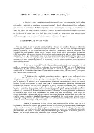23
2- REDE DE COMPUTADORES E A TELECOMUNICAÇÕES
A Internet é o maior conglomerado de redes de comunicações em escala mundial, ou seja, vários
computadores e dispositivos conectados em uma rede mundial1 e dispõe milhões de dispositivos interligados
pelo protocolo de comunicação TCP/IP que permite o acesso a informações e todo tipo de transferência de
dados. Ela carrega uma ampla variedade de recursos e serviços, incluindo os documentos interligados por meio
de hiperligações da World Wide Web (Rede de Alcance Mundial), e a infraestrutura para suportar correio
eletrônico e serviços como comunicação instantânea e compartilhamento de arquivos.
2.2-SISTEMAS DE INFORMAÇÃO
Uma das metas de um Sistema de Informação eficaz é fornecer aos tomadores de decisão informação
imediata, precisa e relevante – informação que está baseada em dados. Uma das fontes mais importantes para
qualquer organização é a sua coleção de dados. Os Bancos de Dados também ajudam as empresas a gerar
informação que pode auxiliar a reduzir custos, aumentar lucros e abrir novas oportunidades de mercado.
O ERP é entendido, pela empresa, como o alicerce, a base da informação, pois nele está todo o fluxo vital da
organização. Tudo o que entra e sai através das notas fiscais de entrada e saída, respectivamente, estoques, ativo
- fixo, contas a receber e pagar, transações financeiras e, por consequência, a contabilidade. Este sistema
integra todas as áreas, elimina a redundância de informações e serviços, verifica e garante a integridade entre os
departamentos e setores.
Devido a essa visão, o ERP Oracle JDEdwards Enterprise One está sendo implantado, e deverá
atender as maiores necessidades. Após a implantação do novo sistema de ERP, será a vez de implantar as
ferramentas de BI, CRM e outros softwares, para atenderem as necessidades específicas do negócio, porém,
sempre com o raciocínio de integração. O usuário é sempre ouvido, expressando suas necessidades e interagindo
nos setups e testes de usabilidade.
A fim de se evitar a perda do conhecimento gerado, a empresa investe em de processos e
treinamento. Sabendo que os recursos de um sistema de informação envolvem vários aspectos, como, por
exemplo, recursos de pessoas, recursos de hardware, recursos de software, recursos de dados e recursos de rede,
para a organização os recursos estão inter-relacionados e evoluem constantemente. Contudo, os recursos
humanos precisam ser treinados e reciclados, assim como os softwares passampor adaptações, customizações e
atualizações de versão e o hardware recebe upgrades e, de tempos em tempos, precisam de troca. Todo sistema
precisa de dados para gerar suas informações. Esses dados são captados por meio de digitação e carga de
arquivos – como folha de pagamento, vindos da folha de pagamento gerada pelo departamento de recursos
humano (RH), e arquivos de movimentação bancária, vindo dos bancos. Os dados precisam ser transformados
em informação, para serem úteis, principalmente, ao usuário final. Essa transformação é feita através do
cruzamento de dados, extraindo dos sistemas relatórios ou gráficos, conforme a necessidade apresentada. Os
relatórios podem ser analíticos (detalhados) ou sintéticos (sumarizados). Com base neles, por exemplo, pode-se
concluir que um equipamento tem componentes defeituosos, por apresentar constantes falhas. Tambémpode ser
gerado um gráfico de vendas por região, entre outros.
Através de Software de Sistemas voltados para gerenciamento de Sistemas como o CMDB
(configuration Management Database) da Symantec e possível criarem repositório de informações relacionadas a
todos os componentes de um sistema de informação ao qual denominamos de CI (Configuration Item), combase
neste repositório e possível ter umportfólio atualizado dos sistemas não apenas para contabilização, mas também
para obter dados para tomada de decisões sobre plataformas tecnológicas, para gestão de incidentes, gerencia de
mudança, uso racional de infraestrutura, eliminando o que não e mais utilizado.
 