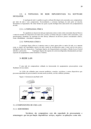 24
2.3- A TOPOLOGIA DE REDE IMPLEMENTADA NA SOFTWARE
DEVELOPER
A topologia de rede é o padrão no qual a software Developer está conectada a aos computadores
por meio da rede e seus componentes. Essencialmente, a estrutura tipológica da rede pode ser descrita
fisicamente ou logicamente. Há várias formas nas quais se pode interligar entre cada umdos nós (computadores)
da rede.
2.3.1- A TOPOLOGIA FÍSICA
É a aparência ou layout da rede que representa como as redes estão conectadas (layout físico) e
o meio de conexão dos dispositivos de redes (nós o nodos). A forma como que os dados estão conectados, e que
genericamente chamamos de topologia da rede (física), influencia em diversos pontos considerados críticos,
como a flexibilidade, velocidade e segurança.
2.3.2- TOPOLOGIA LÓGICA
A topologia lógica refere-se à maneira como os sinais agem sobre os meios de rede, ou a maneira
como os dados são transmitidos através da rede a partir de um dispositivo para o outro sem ter em conta a
interligação física dos dispositivos. Topologias lógicas são frequentemente associadas a Media Access Control
métodos e protocolos. Topologias lógicas são capazes de seremreconfiguradas dinamicamente por tipos
especiais de equipamentos como roteadores e switches.
3- REDE LAN
É uma rede de computadores utilizada na interconexão de equipamentos processadores coma
finalidade de troca dados.
As LANs são utilizadas para conectar periféricos, estações, servidores e outros dispositivos que
possuamcapacidade de processamento emuma casam escritório, escola e edifícios próximos.
Figura 1: Estrutura de uma Rede LAN
3.1- COMPONENTES DE UMA LAN
3.1.1- SERVIDORES
Servidores são computadores com alta capacidade de processamento e
armazenagem que tem por função disponibilizar serviços, arquivos ou aplicações a uma rede.
 