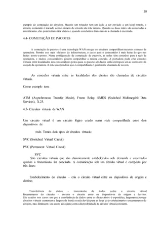 28
exemplo de comutação de circuitos. Quanto um roteador tem um dado a ser enviado a um local remoto, o
circuito comutado é iniciado com o número do circuito da rede remota. Quando as duas redes são conectadas e
autenticadas, eles podemtransmitir dados e, quando concluída a transmissão a chamada é encerrada.
4.4- COMUTAÇÃO DE PACOTES
A comutação de pacotes é uma tecnologia WAN em que os usuários compartilham recursos comuns da
operadora. Permite uso mais eficiente da infraestrutura, o custo para o consumidor é mais baixo do que nas
linhas ponto-a-ponto. Numa configuração de comutação de pacotes, as redes têm conexões para a rede da
operadora, e muitos consumidores podem compartilhar a mesma conexão. A portadora pode criar circuitos
virtuais entre localidades dos consumidores pelos quais os pacotes de dados serão entregues umao outro através
da rede da operadora. A rede da operadora que é compartilhada é geralmente chamada de nuvem.
As conexões virtuais entre as localidades dos clientes são chamadas de circuitos
virtuais.
Como exemplo tem:
ATM (Asynchronous Transfer Mode), Frame Relay, SMDS (Switched Multimegabit Data
Services), X.25.
4.5- Circuitos virtuais de WAN
Um circuito virtual é um circuito lógico criado numa rede compartilhada entre dois
dispositivos de
rede. Temos dois tipos de circuitos virtuais:
SVC (Switched Virtual Circuit)
PVC (Permanent Virtual Circuit)
SVC
São circuitos virtuais que são dinamicamente estabelecidos sob demanda e encerrados
quando a transmissão for concluída. A comunicação sob um circuito virtual é composta por
três fases:
Estabelecimento do circuito – cria o circuito virtual entre os dispositivos de origem e
destino;
Transferência de dados – transmissão de dados sobre o circuito virtual
Encerramento do circuito – encerra o circuito entre os dispositivos de origem e destino.
São usados nos casos em que a transferência de dados entre os dispositivos é esporádica, largamente porque
circuitos virtuais aumentam a largura de banda usada devida para as fases de estabelecimento e encerramento do
circuito, mas diminuem seu custo associado coma disponibilidade de circuito virtual constante.
 