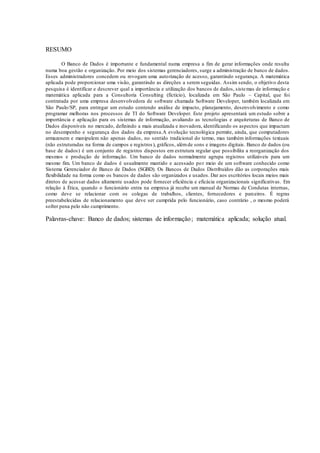 3
RESUMO
O Banco de Dados é importante e fundamental numa empresa a fim de gerar informações onde resulta
numa boa gestão e organização. Por meio dos sistemas gerenciadores, surge a administração de banco de dados.
Esses administradores concedem ou revogam uma autorização de acesso, garantindo segurança. A matemática
aplicada pode proporcionar uma visão, garantindo as direções a serem seguidas. Assim sendo, o objetivo desta
pesquisa é identificar e descrever qual a importância e utilização dos bancos de dados, sistemas de informação e
matemática aplicada para a Consultoria Consulting (fictício), localizada em São Paulo – Capital, que foi
contratada por uma empresa desenvolvedora de software chamada Software Developer, também localizada em
São Paulo/SP, para entregar um estudo contendo análise de impacto, planejamento, desenvolvimento e como
programar melhoras nos processos de TI do Software Developer. Este projeto apresentará um estudo sobre a
importância e aplicação para os sistemas de informação, avaliando as tecnologias e arquiteturas de Banco de
Dados disponíveis no mercado, definindo a mais atualizada e inovadora, identificando os aspectos que impactam
no desempenho e segurança dos dados da empresa.A evolução tecnológica permite, ainda, que computadores
armazenem e manipulem não apenas dados, no sentido tradicional do termo, mas também informações textuais
(não estruturadas na forma de campos e registros), gráficos, alémde sons e imagens digitais. Banco de dados (ou
base de dados) é um conjunto de registros dispostos em estrutura regular que possibilita a reorganização dos
mesmos e produção de informação. Um banco de dados normalmente agrupa registros utilizáveis para um
mesmo fim. Um banco de dados é usualmente mantido e acessado por meio de um software conhecido como
Sistema Gerenciador de Banco de Dados (SGBD). Os Bancos de Dados Distribuídos dão as corporações mais
flexibilidade na forma como os bancos de dados são organizados e usados. Dar aos escritórios locais meios mais
diretos de acessar dados altamente usados pode fornecer eficiência e eficácia organizacionais significativas. Em
relação à Ética, quando o funcionário entra na empresa já recebe um manual de Normas de Condutas internas,
como deve se relacionar com os colegas de trabalhos, clientes, fornecedores e parceiros. É regras
preestabelecidas de relacionamento que deve ser cumprida pelo funcionário, caso contrário , o mesmo poderá
sofrer pena pelo não cumprimento.
Palavras-chave: Banco de dados; sistemas de informação; matemática aplicada; solução atual.
 
