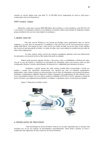 30
roteador ao circuito digital como uma linha T1. O CSU/DSU provê temporização de sinal ou clock para a
comunicação entre estes dispositivos.
ISDN Terminal Adapter
Dispositivo usado para conectar ISDN BRI (Basic Rate Interface) a outras interfaces, como EIA/TIA -232
a um roteador. Um adaptador terminal é essencialmente um modem, embora seja chamado de adaptador terminal
porque atualmente não converte sinais digitais em analógicos.
5- REDES SEM FIO
Uma rede sem fio (Wireless) é um sistema que interliga vários equipamentos fixos ou móveis
utilizando o ar como meio de transmissão. É semelhante a uma rede local com fio convencional (que segue o
padrão IEEE 802.3), com exceção de que a rede sem fio usa ondas de rádio, em vez de cabos. O que significa
que é possível uma transmissão de dados via ondas de rádio, sem a necessidade de conexão física por meio de
cabos entre computadores.
As redes wireless (redes sem fio) são soluções normalmente aplicadas onde uma infraestrutura
de cabeamento convencional (cobre ou fibra óptica) não pode ser utilizada.
Embora ainda persistam algumas dúvidas e discussões sobre a confiabilidade e eficiência das redes
sem fio no que diz respeito à segurança na transmissão da informação, existe um consenso sobre sua fácil
configuração, eficiente controle e gerenciamento de dispositivos e simplicidade para alterações do layout.
Atualmente a grande maioria das redes wireless permite plena conectividade e atende aos
padrões e normas dos organismos internacionais. Isto significa que, uma vez utilizando equipamentos
padronizados, redes wireless podem ser interconectadas com as redes de cabeamento convencional semmaiores
problemas e computadores utilizando dispositivo wireless interagem com computadores da rede cabeada e vice-
versa sem qualquer restrição. Por esse motivo, podem ser utilizadas em WANs ou LAN’s, seja para a conexão de
pontos distantes, seja simplesmente para diminuir ou eliminar o cabeamento existe na rede local, por exemplo.
Figura 7: Dispositivos de Rede semfio
6- MODELAGEM DE PROCESSOS
Uma metodologia de desenvolvimento forma-se de um meio organizado para se alcançar uma
resolução por via de um conjunto de procedimentos preestabelecidos. Desta forma o produto se torna o
componente mais importante de todo o processo de desenvolvimento.
 