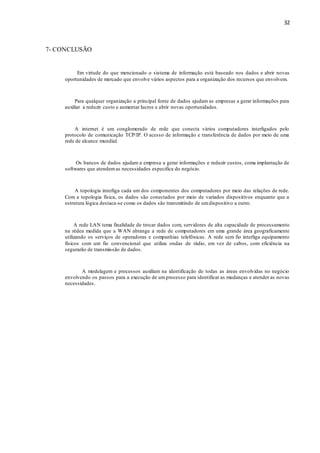 32
7- CONCLUSÃO
Em virtude do que mencionado o sistema de informação está baseado nos dados e abrir novas
oportunidades de mercado que envolve vários aspectos para a organização dos recursos que envolvem.
Para qualquer organização a principal fonte de dados ajudam as empresas a gerar informações para
auxiliar a reduzir custo e aumentar lucros e abrir novas oportunidades.
A internet é um conglomerado de rede que conecta vários computadores interligados pelo
protocolo de comunicação TCP/IP. O acesso de informação e transferência de dados por meio de uma
rede de alcance mundial.
Os bancos de dados ajudam a empresa a gerar informações e reduzir custos, coma implantação de
softwares que atendemas necessidades especifica do negócio.
A topologia interliga cada um dos componentes dos computadores por meio das relações de rede.
Com a topologia física, os dados são conectados por meio de variados dispositivos enquanto que a
estrutura lógica destaca-se como os dados são transmitindo de umdispositivo a outro.
A rede LAN tema finalidade de trocar dados com, servidores de alta capacidade de processamento
na rédea medida que a WAN abrange a rede de computadores em uma grande área geograficamente
utilizando os serviços de operadoras e companhias telefônicas. A rede sem fio interliga equipamento
físicos com um fio convencional que utiliza ondas de rádio, em vez de cabos, com eficiência na
segurarão de transmissão de dados.
A modelagem e processos auxiliam na identificação de todas as áreas envolvidas no negócio
envolvendo os passos para a execução de umprocesso para identificar as mudanças e atender as novas
necessidades.
 
