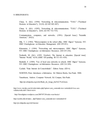 33
8- BIBLIOGRAFIA
Charp, S. (Ed.). (1994). Networking & telecommunications. "T.H.E." ("Technical
Horizons in Education"), 21(10). (EJ 483 802-807).
Charp, S. (Ed.). (1995). Networking & telecommunications. "T.H.E." ("Technical
Horizons in Education"), 22(9). (EJ 501 732-735).
Communications, computers, and networks. (1991). [Special Issue.] "Scientific
American," 265(3).
Ellis, T. I. (1984). "Microcomputers in the school office. ERIC Digest." Syracuse, NY:
ERIC Clearinghouse on Education Management. (ED 259 451).
Klausmeier, J. (1984). "Networking and microcomputers. ERIC Digest." Syracuse,
NY: ERIC Clearinghouse on Information Resources. (ED 253 256).
Neubarth, M. (Ed.). (1995, October). The Internet in education. [Special issue].
"Internet World," 6(10). (ERIC ED pending, IR 531 431-438).
Rienhold, F. (1989). "Use of local area networks in schools. ERIC Digest." Syracuse,
NY: ERIC Clearinghouse on Information Resources. (ED 316 249).
Cyclade. "Guia Internet de Conectividade". Editora Senac. (ED 6).
NORTON, Peter. Introducao a Informatica. Ed. Makron Books, Sao Paulo. 5000.
Tanenbaum, Andrew. Computer Network. Ed. Campus, São Paulo.
http://pt.wikipedia.org/wiki/Rede_de_longa_dist%C3%A2ncia
http://www.viavida.com.br/redes/index.php?option=com_content&view=article&id=6:we-are-
volunteers&catid=1:latest-news
http://fatosdigitais.wordpress.com/2007/07/24/redes-wan-basico/
http://semfio.ufla.br/index. php?Option=com_content&view=article&id=63
http://pt.wikipedia.org/wiki/Internet
 