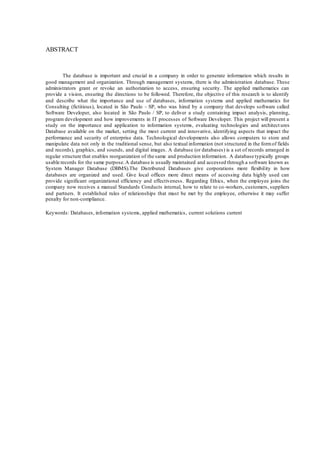 4
ABSTRACT
The database is important and crucial in a company in order to generate information which results in
good management and organization. Through management systems, there is the administration database. These
administrators grant or revoke an authorization to access, ensuring security. The applied mathematics can
provide a vision, ensuring the directions to be followed. Therefore, the objective of this research is to identify
and describe what the importance and use of databases, information systems and applied mathematics for
Consulting (fictitious), located in São Paulo - SP, who was hired by a company that develops software called
Software Developer, also located in São Paulo / SP, to deliver a study containing impact analysis, planning,
program development and how improvements in IT processes of Software Developer. This project will present a
study on the importance and application to information systems, evaluating technologies and architect ures
Database available on the market, setting the most current and innovative, identifying aspects that impact the
performance and security of enterprise data. Technological developments also allows computers to store and
manipulate data not only in the traditional sense, but also textual information (not structured in the formof fields
and records), graphics, and sounds, and digital images. A database (or databases) is a set of records arranged in
regular structure that enables reorganization of the same and production information. A database typically groups
usable records for the same purpose.A database is usually maintained and accessed through a software known as
System Manager Database (DBMS).The Distributed Databases give corporations more flexibility in how
databases are organized and used. Give local offices more direct means of accessing data highly used can
provide significant organizational efficiency and effectiveness. Regarding Ethics, when the employee joins the
company now receives a manual Standards Conducts internal, how to relate to co-workers, customers, suppliers
and partners. It established rules of relationships that must be met by the employee, otherwise it may suffer
penalty for non-compliance.
Keywords: Databases, information systems, applied mathematics, current solutions current
 