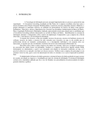 6
1. INTRODUÇÃO
A Tecnologia da Informação possuiu um papel importantíssimo no processo gerencial de uma
organização. A Consultoria Consulting, localizada em São Paulo, foi à empresa escolhida como base para o
desenvolvimento deste Projeto Integrado Multidisciplinar. A partir de conceitos adquiridos durante o Bimestre, o
projeto abrangerá os principais aspectos na utilização de gerenciadores de bancos de dados como agentes
facilitadores. Além disso, mostra a importância dos conceitos nas disciplinas Administração de Banco de Dados,
Ética e Legislação Profissional e Matemática Aplicada, apresentando assim uma solução para os problemas que
a Consultoria Consulting enfrenta relacionados ao servidor de Banco de Dados. Identificaremos os sistemas de
informação adotados e indagaremos sobre o motivo da implantação. Compreender o que a empresa faz a fim de
obter êxito, e não fracasso, em tecnologia da informação.
A respeito dos recursos, como, por exemplo, recursos de pessoas, recursos de hardware, recursos de
software, recursos de dados e recursos de rede, entender seus conceitos, ou seja, se ela acredita que os
profissionais devem ser treinados continuamente, se o desempenho individual e em conjunto deve ser
mensurado, se aqueles que são considerados excelentes devemter uma remuneração diferenciada etc.
Descobrir como é feita a coleta e ingresso dos dados nos sistemas. Após isso, averiguar os processos
de conversão dos dados brutos em informação. Analisar se a empresa desenvolveu alguma solução WEB,
internamente ou externamente, e qual é sua concepção com relação às transações comerciais, ou seja, se é
possível sobreviver no mercado sem fazer uso desses recursos. Verificar como a empresa faz para julgar se um
sistema é viável ou não, qual o custo de manutenção de todos os sistemas e se o custo é repassado ao produto
final.
O administrador de bancos de dados gerenciar o sistema de bancos de dados podendo revogaro acesso
do usuário em relação ao ingresso e visualização por meio do sistema de informação. O sistema de informação
contam com a matemática aplicada que faz o uso de fórmulas nos procedimentos de processamento de dado s
gerando relatórios e gráficos
 
