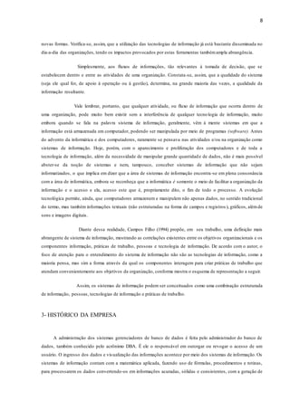 8
novas formas. Verifica-se, assim, que a utilização das tecnologias de informação já está bastante disseminada no
dia-a-dia das organizações, tendo os impactos provocados por estas ferramentas tambémampla abrangência.
Simplesmente, aos fluxos de informações, tão relevantes à tomada de decisão, que se
estabelecem dentro e entre as atividades de uma organização. Constata-se, assim, que a qualidade do sistema
(seja ele qual for, de apoio à operação ou à gestão), determina, na grande maioria das vezes, a qualidade da
informação resultante.
Vale lembrar, portanto, que qualquer atividade, ou fluxo de informação que ocorra dentro de
uma organização, pode muito bem existir sem a interferência de qualquer tecnologia de informação, muito
embora quando se fala na palavra sistema de informação, geralmente, vêm à mente sistemas em que a
informação está armazenada em computador, podendo ser manipulada por meio de programas (software). Antes
do advento da informática e dos computadores, raramente se pensava nas atividades e/ou na organização como
sistemas de informação. Hoje, porém, com o aparecimento e proliferação dos computadores e de toda a
tecnologia de informação, além da necessidade de manipular grande quantidade de dados, não é mais possível
abster-se da noção de sistemas e nem, tampouco, conceber sistemas de informação que não sejam
informatizados, o que implica em dizer que a área de sistemas de informação encontra-se em plena consonância
com a área de informática, embora se reconheça que a informática é somente o meio de facilitar a organização da
informação e o acesso e ela, acesso este que é, propriamente dito, o fim de todo o processo. A evolução
tecnológica permite, ainda, que computadores armazenem e manipulem não apenas dados, no sentido tradicional
do termo, mas também informações textuais (não estruturadas na forma de campos e registros ), gráficos, alémde
sons e imagens digitais.
Diante dessa realidade, Campos Filho (1994) propõe, em seu trabalho, uma definição mais
abrangente de sistema de informação, mostrando as correlações existentes entre os objetivos organizacionais e os
componentes informação, práticas de trabalho, pessoas e tecnologia de informação. De acordo com o autor, o
foco de atenção para o entendimento do sistema de informação não são as tecnologias de informação, como a
maioria pensa, mas sim a forma através da qual os componentes interagem para criar práticas de trabalho que
atendam convenientemente aos objetivos da organização, conforme mostra o esquema de representação a seguir.
Assim, os sistemas de informação podem ser conceituados como uma combinação estruturada
de informação, pessoas, tecnologias de informação e práticas de trabalho.
3- HISTÓRICO DA EMPRESA
A administração dos sistemas gerenciadores de banco de dados é feita pelo administrador do banco de
dados, também conhecido pelo acrônimo DBA. É ele o responsável em outorgar ou revogar o acesso de um
usuário. O ingresso dos dados e visualização das informações acontece por meio dos sistemas de informação. Os
sistemas de informação contam com a matemática aplicada, fazendo uso de fórmulas, procedimentos e rotinas,
para processarem os dados convertendo-os em informações acuradas, sólidas e consistentes, com a geração de
 