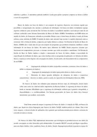 9
relatórios e gráficos. A matemática aplicada também é usada para ajudar a projetar a empresa ao futuro e definir
o custo de umproduto.
Banco de dados (ou base de dados) é um conjunto de registros dispostos em estrutura regular que
possibilita a reorganização dos mesmos e produção de informação. Um banco de dados normalmente agrupa
registros utilizáveis para um mesmo fim. Um banco de dados é usualmente mantido e acessado po r meio de um
software conhecido como Sistema Gerenciador de Banco de Dados (SGBD). Normalmente um SGBD adota um
modelo de dados, de forma pura, reduzida ou estendida. Muitas vezes o termo banco de dados é usado, de forma
errônea, como sinônimo de SGBD. O modelo de dados mais adotado hoje em dia é o modelo relacional, onde as
estruturas têm a forma de tabelas, compostas por tuplas (linhas) e colunas. Um Sistema de Gestão de Bases de
Dados, (SGBD) não é nada mais do que um conjunto de programas que permitem armazenar, modificar e extrair
informação de um banco de dados. Há muitos tipos diferentes de SGBD. Desde pequenos sistemas que
funcionam em computadores pessoais a sistemas enormes que estão associados a mainframes. Um Sistema de
Gestão de Base de Dados implica a criação e manutenção de bases de dados, elimina a necessidade de
especificação de definição de dados, age como interface entre os programas de aplicação e os ficheiros de dados
físicos e separa as visões lógicas e de concepção dos dados. Assimsendo, são basicamente três as componentes
de um SGBD:
 Linguagem de definição de dados (especifica conteúdos, estrutura a base de dados e
define os elementos de dados);
 Linguagem de manipulação de dados (para poder alterar os dados na base);
 Dicionário de dados (guarda definições de elementos de dados e respectivas
características – descreve os dados, quemos acede, etc. [questões de informação]). (Gouveia; 2004).

Os bancos de dados são utilizados para armazenar diversos tipos de informações, desde dados
sobre uma conta de e-mail até dados importantes da Receita Federal. A segurança do banco de dados
herda as mesmas dificuldades que a segurança da informação enfrenta que é garantir a integridade, a
disponibilidade e a confidencialidade. Um Sistema gerenciador de banco de dados deve fornecer
mecanismos que auxiliem nesta tarefa.
Uma forma comum de ataque à segurança do banco de dados é a injeção de SQL, embancos de
dados que façam uso desta linguagem, mas bancos de dados NoSQL também podem ser vítimas. Para evitar
estes ataques, o desenvolvedor de aplicações deve garantir que nenhuma entrada possa alterar a estrutura da
consulta enviada ao sistema.
Os bancos de dados SQL implementam mecanismos que restringem ou permitem acessos aos dados de
acordo com papeis ou roles fornecidos pelo administrador. O comando GRANT concede privilégios específicos
para um objeto (tabela, visão, seqüência, banco de dados, função, linguagemprocedural, esquema ou espaço de
 