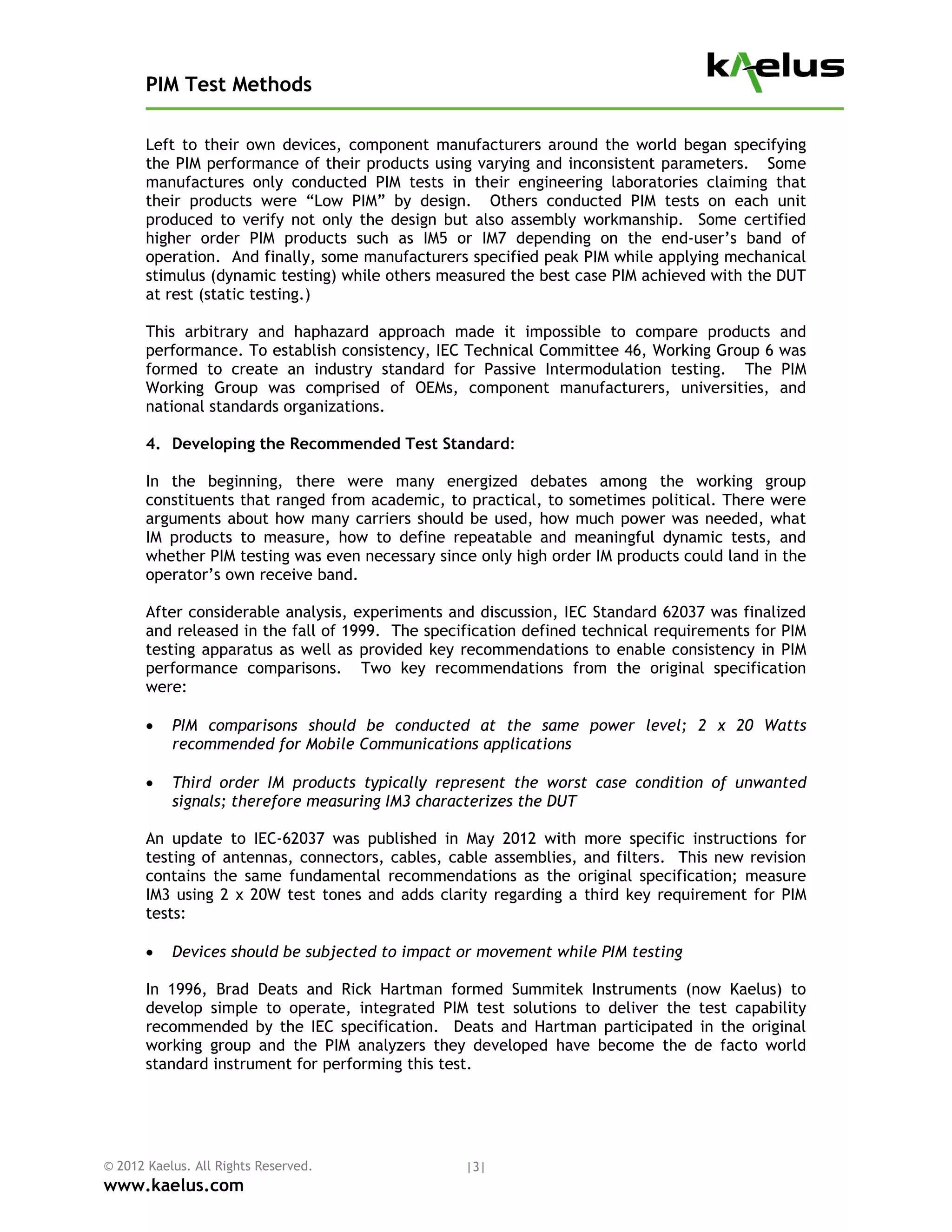 PIM Test Methods

       Left to their own devices, component manufacturers around the world began specifying
       the PIM performance of their products using varying and inconsistent parameters. Some
       manufactures only conducted PIM tests in their engineering laboratories claiming that
       their products were “Low PIM” by design. Others conducted PIM tests on each unit
       produced to verify not only the design but also assembly workmanship. Some certified
       higher order PIM products such as IM5 or IM7 depending on the end-user’s band of
       operation. And finally, some manufacturers specified peak PIM while applying mechanical
       stimulus (dynamic testing) while others measured the best case PIM achieved with the DUT
       at rest (static testing.)

       This arbitrary and haphazard approach made it impossible to compare products          and
       performance. To establish consistency, IEC Technical Committee 46, Working Group 6    was
       formed to create an industry standard for Passive Intermodulation testing. The        PIM
       Working Group was comprised of OEMs, component manufacturers, universities,           and
       national standards organizations.

       4. Developing the Recommended Test Standard:

       In the beginning, there were many energized debates among the working group
       constituents that ranged from academic, to practical, to sometimes political. There were
       arguments about how many carriers should be used, how much power was needed, what
       IM products to measure, how to define repeatable and meaningful dynamic tests, and
       whether PIM testing was even necessary since only high order IM products could land in the
       operator’s own receive band.

       After considerable analysis, experiments and discussion, IEC Standard 62037 was finalized
       and released in the fall of 1999. The specification defined technical requirements for PIM
       testing apparatus as well as provided key recommendations to enable consistency in PIM
       performance comparisons. Two key recommendations from the original specification
       were:

          PIM comparisons should be conducted at the same power level; 2 x 20 Watts
           recommended for Mobile Communications applications

          Third order IM products typically represent the worst case condition of unwanted
           signals; therefore measuring IM3 characterizes the DUT

       An update to IEC-62037 was published in May 2012 with more specific instructions for
       testing of antennas, connectors, cables, cable assemblies, and filters. This new revision
       contains the same fundamental recommendations as the original specification; measure
       IM3 using 2 x 20W test tones and adds clarity regarding a third key requirement for PIM
       tests:

          Devices should be subjected to impact or movement while PIM testing

       In 1996, Brad Deats and Rick Hartman formed Summitek Instruments (now Kaelus) to
       develop simple to operate, integrated PIM test solutions to deliver the test capability
       recommended by the IEC specification. Deats and Hartman participated in the original
       working group and the PIM analyzers they developed have become the de facto world
       standard instrument for performing this test.




© 2012 Kaelus. All Rights Reserved.               |3|
www.kaelus.com
 