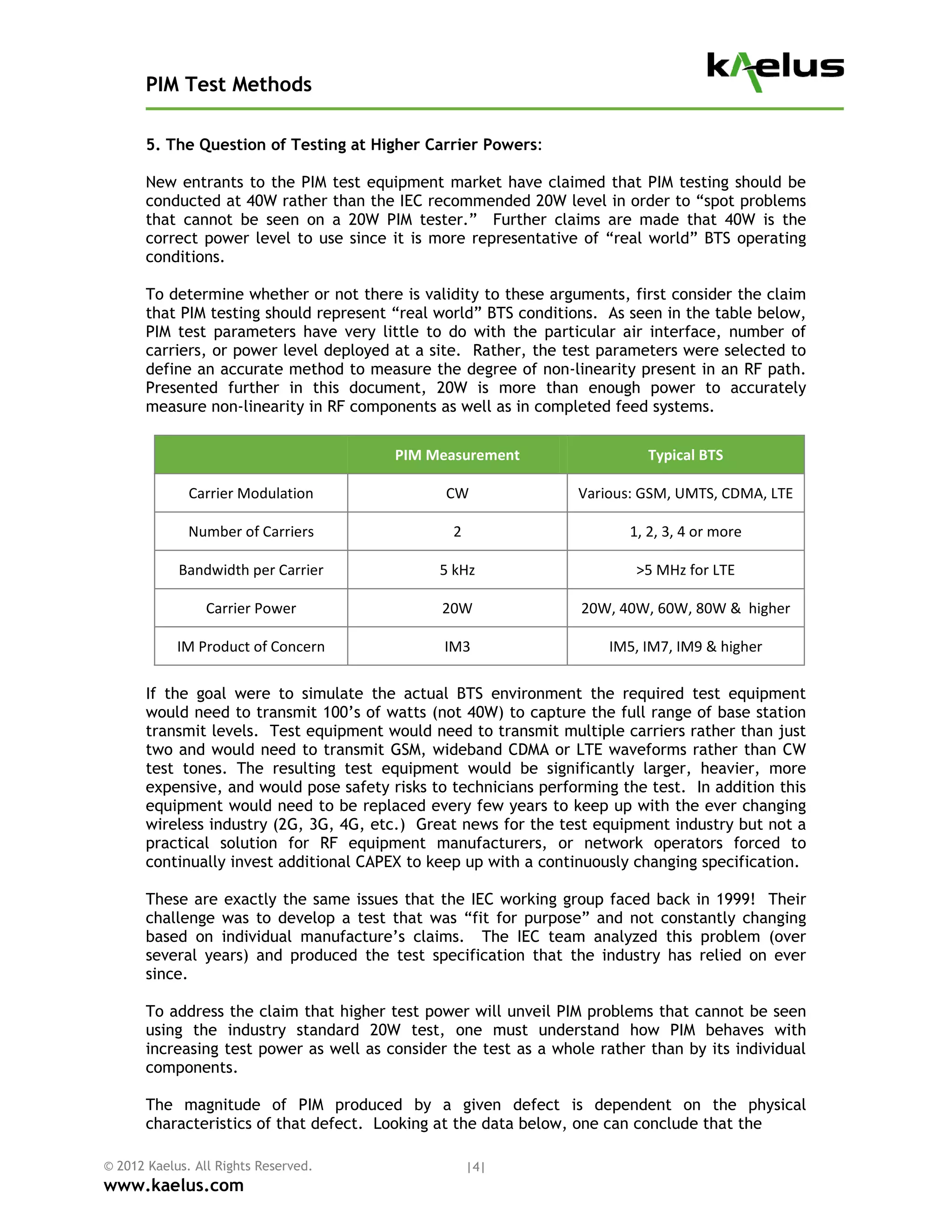 PIM Test Methods

       5. The Question of Testing at Higher Carrier Powers:

       New entrants to the PIM test equipment market have claimed that PIM testing should be
       conducted at 40W rather than the IEC recommended 20W level in order to “spot problems
       that cannot be seen on a 20W PIM tester.” Further claims are made that 40W is the
       correct power level to use since it is more representative of “real world” BTS operating
       conditions.

       To determine whether or not there is validity to these arguments, first consider the claim
       that PIM testing should represent “real world” BTS conditions. As seen in the table below,
       PIM test parameters have very little to do with the particular air interface, number of
       carriers, or power level deployed at a site. Rather, the test parameters were selected to
       define an accurate method to measure the degree of non-linearity present in an RF path.
       Presented further in this document, 20W is more than enough power to accurately
       measure non-linearity in RF components as well as in completed feed systems.


                                         PIM Measurement                    Typical BTS 

              Carrier Modulation                CW                Various: GSM, UMTS, CDMA, LTE 

              Number of Carriers                 2                       1, 2, 3, 4 or more 

            Bandwidth per Carrier              5 kHz                      >5 MHz for LTE 

                 Carrier Power                 20W                20W, 40W, 60W, 80W &  higher 

            IM Product of Concern               IM3                   IM5, IM7, IM9 & higher 

       If the goal were to simulate the actual BTS environment the required test equipment
       would need to transmit 100’s of watts (not 40W) to capture the full range of base station
       transmit levels. Test equipment would need to transmit multiple carriers rather than just
       two and would need to transmit GSM, wideband CDMA or LTE waveforms rather than CW
       test tones. The resulting test equipment would be significantly larger, heavier, more
       expensive, and would pose safety risks to technicians performing the test. In addition this
       equipment would need to be replaced every few years to keep up with the ever changing
       wireless industry (2G, 3G, 4G, etc.) Great news for the test equipment industry but not a
       practical solution for RF equipment manufacturers, or network operators forced to
       continually invest additional CAPEX to keep up with a continuously changing specification.

       These are exactly the same issues that the IEC working group faced back in 1999! Their
       challenge was to develop a test that was “fit for purpose” and not constantly changing
       based on individual manufacture’s claims. The IEC team analyzed this problem (over
       several years) and produced the test specification that the industry has relied on ever
       since.

       To address the claim that higher test power will unveil PIM problems that cannot be seen
       using the industry standard 20W test, one must understand how PIM behaves with
       increasing test power as well as consider the test as a whole rather than by its individual
       components.

       The magnitude of PIM produced by a given defect is dependent on the physical
       characteristics of that defect. Looking at the data below, one can conclude that the

© 2012 Kaelus. All Rights Reserved.                   |4|
www.kaelus.com
 