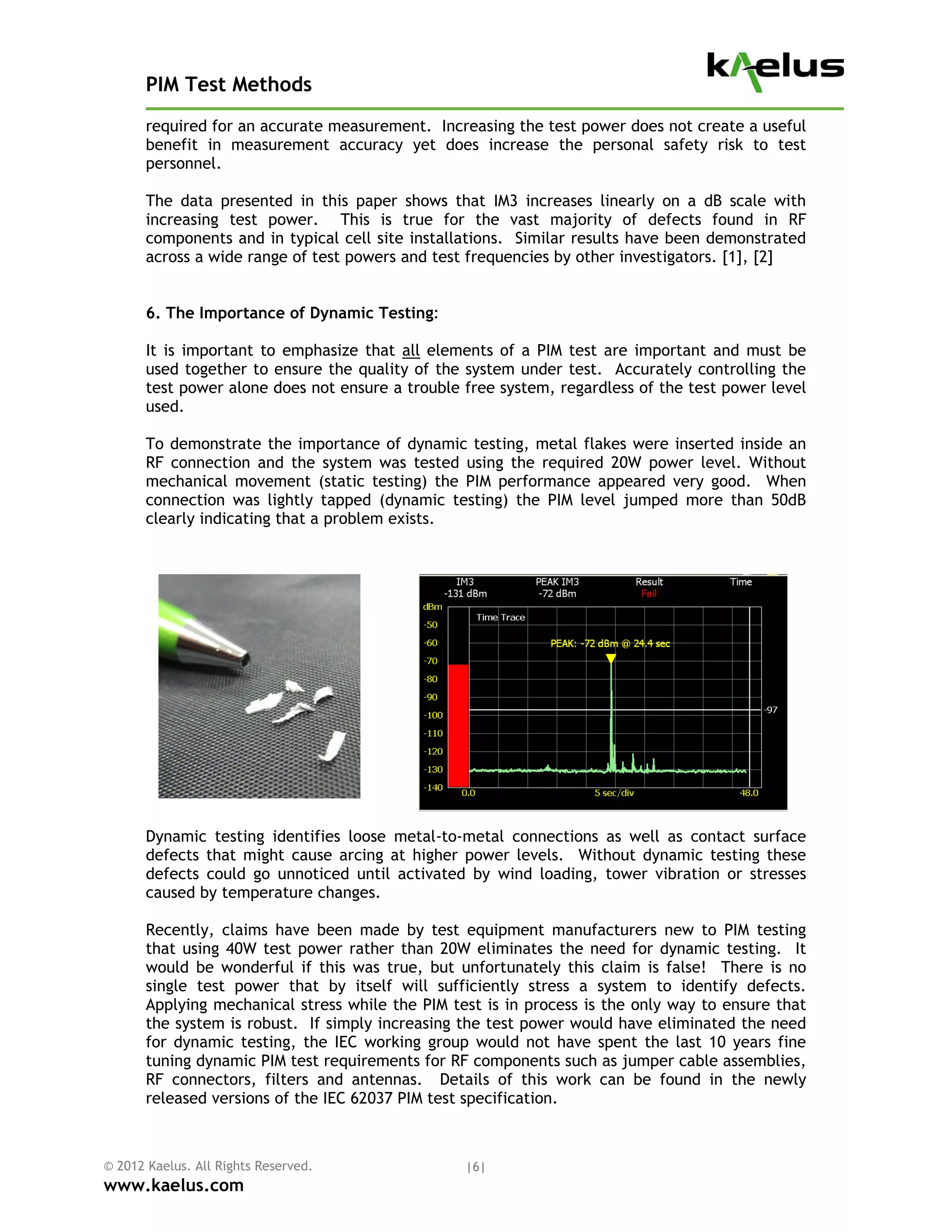 PIM Test Methods
       required for an accurate measurement. Increasing the test power does not create a useful
       benefit in measurement accuracy yet does increase the personal safety risk to test
       personnel.

       The data presented in this paper shows that IM3 increases linearly on a dB scale with
       increasing test power. This is true for the vast majority of defects found in RF
       components and in typical cell site installations. Similar results have been demonstrated
       across a wide range of test powers and test frequencies by other investigators. [1], [2]


       6. The Importance of Dynamic Testing:

       It is important to emphasize that all elements of a PIM test are important and must be
       used together to ensure the quality of the system under test. Accurately controlling the
       test power alone does not ensure a trouble free system, regardless of the test power level
       used.

       To demonstrate the importance of dynamic testing, metal flakes were inserted inside an
       RF connection and the system was tested using the required 20W power level. Without
       mechanical movement (static testing) the PIM performance appeared very good. When
       connection was lightly tapped (dynamic testing) the PIM level jumped more than 50dB
       clearly indicating that a problem exists.




       Dynamic testing identifies loose metal-to-metal connections as well as contact surface
       defects that might cause arcing at higher power levels. Without dynamic testing these
       defects could go unnoticed until activated by wind loading, tower vibration or stresses
       caused by temperature changes.

       Recently, claims have been made by test equipment manufacturers new to PIM testing
       that using 40W test power rather than 20W eliminates the need for dynamic testing. It
       would be wonderful if this was true, but unfortunately this claim is false! There is no
       single test power that by itself will sufficiently stress a system to identify defects.
       Applying mechanical stress while the PIM test is in process is the only way to ensure that
       the system is robust. If simply increasing the test power would have eliminated the need
       for dynamic testing, the IEC working group would not have spent the last 10 years fine
       tuning dynamic PIM test requirements for RF components such as jumper cable assemblies,
       RF connectors, filters and antennas. Details of this work can be found in the newly
       released versions of the IEC 62037 PIM test specification.



© 2012 Kaelus. All Rights Reserved.               |6|
www.kaelus.com
 