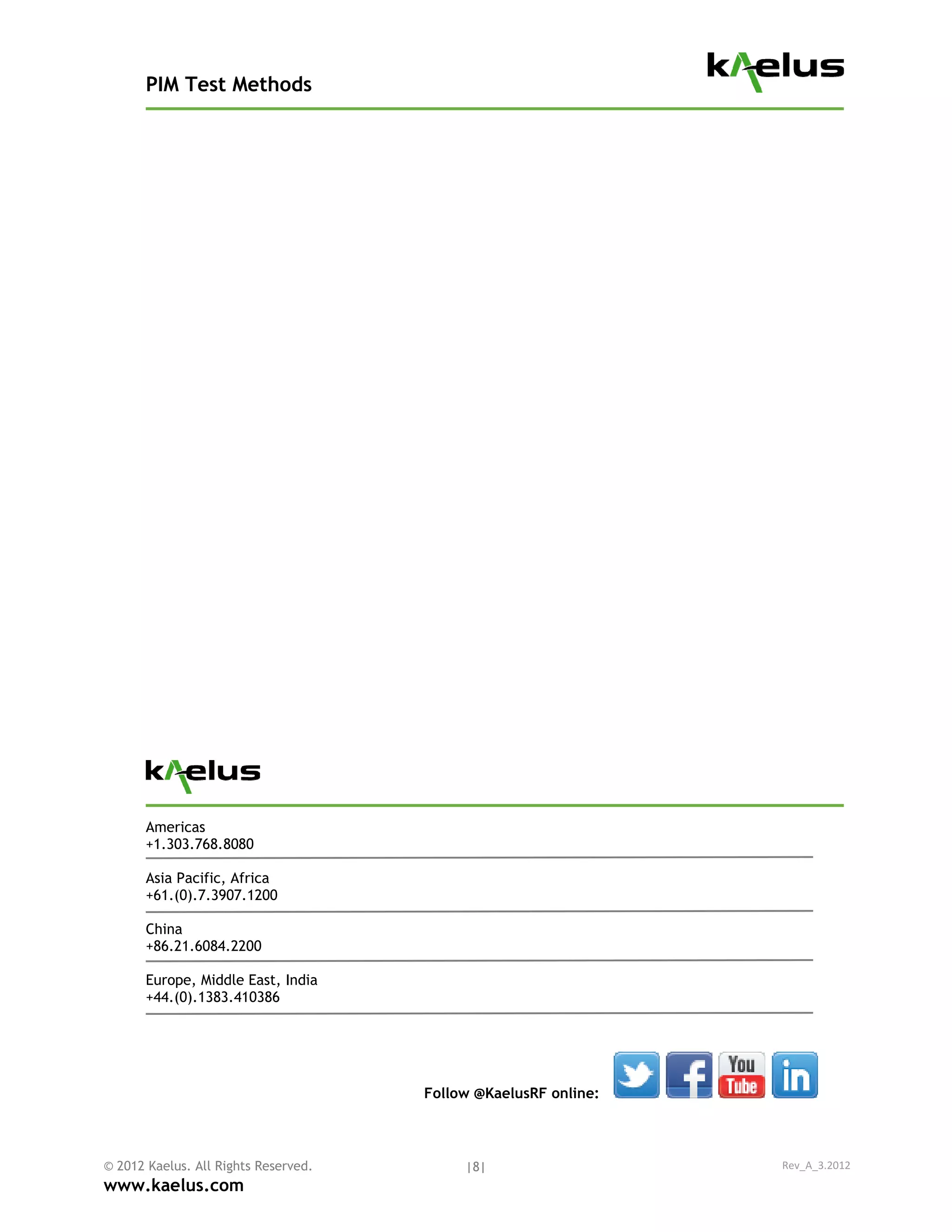 PIM Test Methods




       Americas
       +1.303.768.8080

       Asia Pacific, Africa
       +61.(0).7.3907.1200

       China
       +86.21.6084.2200

       Europe, Middle East, India
       +44.(0).1383.410386




                                      Follow @KaelusRF online:



© 2012 Kaelus. All Rights Reserved.        |8|                   Rev_A_3.2012
www.kaelus.com
 