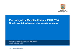 Plan Integral de Movilidad Urbana PIMU 2014:
Una breve introducción al proyecto en curso
Equipo Técnico Interinstitucional para el PIMU 2014-2020
Alcaldía de Santiago de Cali
D
Cali, Colombia. Abril de 2014
 