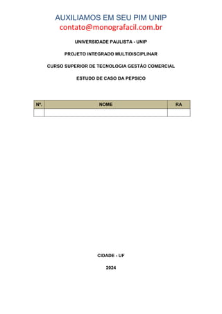 AUXILIAMOS EM SEU PIM UNIP
contato@monografacil.com.br
UNIVERSIDADE PAULISTA - UNIP
PROJETO INTEGRADO MULTIDISCIPLINAR
CURSO SUPERIOR DE TECNOLOGIA GESTÃO COMERCIAL
ESTUDO DE CASO DA PEPSICO
Nº. NOME RA
CIDADE - UF
2024
 