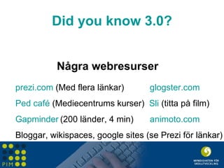 Did  you  know  3.0? Några webresurser prezi.com  (Med flera länkar) glogster.com Ped  café  (Mediecentrums kurser)  Sli  (titta på film) Gapminder (200 länder, 4 min) animoto.com Bloggar, wikispaces, google sites (se Prezi för länkar) 