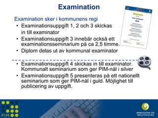 Examination Examination sker i kommunens regi Examinationsuppgift 1, 2 och 3 skickas  in till examinator Examinationsuppgift 3 innebär också ett examinationsseminarium på ca 2,5 timme.  Diplom delas ut av kommunal examinator Examinationsuppgift 4 skickas in till examinator. Kommunalt seminarium som ger PIM-nål i silver Examinationsuppgift 5 presenteras på ett nationellt seminarium som ger PIM-nål i guld. Möjlighet till publicering av uppgift. 