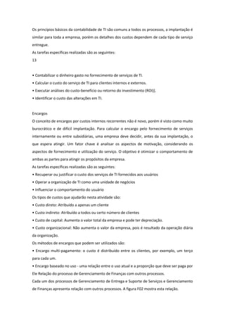 Os princípios básicos da contabilidade de TI são comuns a todos os processos, a implantação é
similar para toda a empresa, porém os detalhes dos custos dependem de cada tipo de serviço
entregue.
As tarefas específicas realizadas são as seguintes:
13


• Contabilizar o dinheiro gasto no fornecimento de serviços de TI.
• Calcular o custo do serviço de TI para clientes internos e externos.
• Executar análises do custo-benefício ou retorno do investimento (ROI)].
• Identificar o custo das alterações em TI.


Encargos
O conceito de encargos por custos internos recorrentes não é novo, porém é visto como muito
burocrático e de difícil implantação. Para calcular o encargo pelo fornecimento de serviços
internamente ou entre subsidiárias, uma empresa deve decidir, antes da sua implantação, o
que espera atingir. Um fator chave é analisar os aspectos de motivação, considerando os
aspectos de fornecimento e utilização do serviço. O objetivo é otimizar o comportamento de
ambas as partes para atingir os propósitos da empresa.
As tarefas específicas realizadas são as seguintes:
• Recuperar ou justificar o custo dos serviços de TI fornecidos aos usuários
• Operar a organização de TI como uma unidade de negócios
• Influenciar o comportamento do usuário
Os tipos de custos que ajudarão nesta atividade são:
• Custo direto: Atribuído a apenas um cliente
• Custo indireto: Atribuído a todos ou certo número de clientes
• Custo de capital: Aumenta o valor total da empresa e pode ter depreciação.
• Custo organizacional: Não aumenta o valor da empresa, pois é resultado da operação diária
da organização.
Os métodos de encargos que podem ser utilizados são:
• Encargo multi-pagamento: o custo é distribuído entre os clientes, por exemplo, um terço
para cada um.
• Encargo baseado no uso - uma relação entre o uso atual e a proporção que deve ser paga por
Ele Relação do processo de Gerenciamento de Finanças com outros processos.
Cada um dos processos de Gerenciamento de Entrega e Suporte de Serviços e Gerenciamento
de Finanças apresenta relação com outros processos. A figura F02 mostra esta relação.
 