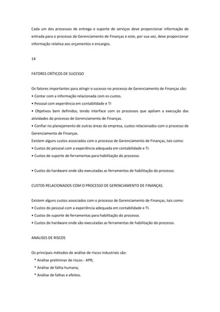 Cada um dos processos de entrega e suporte de serviços deve proporcionar informação de
entrada para o processo de Gerenciamento de Finanças e este, por sua vez, deve proporcionar
informação relativa aos orçamentos e encargos.


14


FATORES CRÍTICOS DE SUCESSO


Os fatores importantes para atingir o sucesso no processo de Gerenciamento de Finanças são:
• Contar com a informação relacionada com os custos.
• Pessoal com experiência em contabilidade e TI
• Objetivos bem definidos, tendo interface com os processos que apóiam a execução das
atividades do processo de Gerenciamento de Finanças.
• Confiar no planejamento de outras áreas da empresa, custos relacionados com o processo de
Gerenciamento de Finanças.
Existem alguns custos associados com o processo de Gerenciamento de Finanças, tais como:
• Custos do pessoal com a experiência adequada em contabilidade e TI.
• Custos de suporte de ferramentas para habilitação do processo.


• Custos do hardware onde são executadas as ferramentas de habilitação do processo.


CUSTOS RELACIONADOS COM O PROCESSO DE GERENCIAMENTO DE FINANÇAS.


Existem alguns custos associados com o processo de Gerenciamento de Finanças, tais como:
• Custos do pessoal com a experiência adequada em contabilidade e TI.
• Custos de suporte de ferramentas para habilitação do processo.
• Custos do hardware onde são executadas as ferramentas de habilitação do processo.


ANALISES DE RISCOS


Os principais métodos de análise de riscos industriais são:
 * Análise preliminar de riscos - APR;
 * Análise de falha humana;
 * Análise de falhas e efeitos.
 