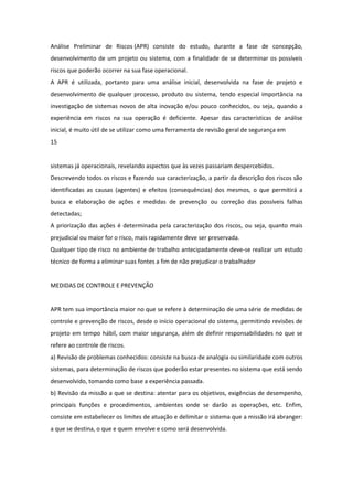 Análise Preliminar de Riscos (APR) consiste do estudo, durante a fase de concepção,
desenvolvimento de um projeto ou sistema, com a finalidade de se determinar os possíveis
riscos que poderão ocorrer na sua fase operacional.
A APR é utilizada, portanto para uma análise inicial, desenvolvida na fase de projeto e
desenvolvimento de qualquer processo, produto ou sistema, tendo especial importância na
investigação de sistemas novos de alta inovação e/ou pouco conhecidos, ou seja, quando a
experiência em riscos na sua operação é deficiente. Apesar das características de análise
inicial, é muito útil de se utilizar como uma ferramenta de revisão geral de segurança em
15


sistemas já operacionais, revelando aspectos que às vezes passariam despercebidos.
Descrevendo todos os riscos e fazendo sua caracterização, a partir da descrição dos riscos são
identificadas as causas (agentes) e efeitos (consequências) dos mesmos, o que permitirá a
busca e elaboração de ações e medidas de prevenção ou correção das possíveis falhas
detectadas;
A priorização das ações é determinada pela caracterização dos riscos, ou seja, quanto mais
prejudicial ou maior for o risco, mais rapidamente deve ser preservada.
Qualquer tipo de risco no ambiente de trabalho antecipadamente deve-se realizar um estudo
técnico de forma a eliminar suas fontes a fim de não prejudicar o trabalhador


MEDIDAS DE CONTROLE E PREVENÇÃO


APR tem sua importância maior no que se refere à determinação de uma série de medidas de
controle e prevenção de riscos, desde o início operacional do sistema, permitindo revisões de
projeto em tempo hábil, com maior segurança, além de definir responsabilidades no que se
refere ao controle de riscos.
a) Revisão de problemas conhecidos: consiste na busca de analogia ou similaridade com outros
sistemas, para determinação de riscos que poderão estar presentes no sistema que está sendo
desenvolvido, tomando como base a experiência passada.
b) Revisão da missão a que se destina: atentar para os objetivos, exigências de desempenho,
principais funções e procedimentos, ambientes onde se darão as operações, etc. Enfim,
consiste em estabelecer os limites de atuação e delimitar o sistema que a missão irá abranger:
a que se destina, o que e quem envolve e como será desenvolvida.
 