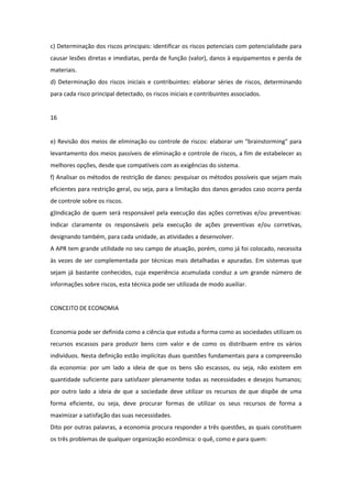 c) Determinação dos riscos principais: identificar os riscos potenciais com potencialidade para
causar lesões diretas e imediatas, perda de função (valor), danos à equipamentos e perda de
materiais.
d) Determinação dos riscos iniciais e contribuintes: elaborar séries de riscos, determinando
para cada risco principal detectado, os riscos iniciais e contribuintes associados.


16


e) Revisão dos meios de eliminação ou controle de riscos: elaborar um "brainstorming" para
levantamento dos meios passíveis de eliminação e controle de riscos, a fim de estabelecer as
melhores opções, desde que compatíveis com as exigências do sistema.
f) Analisar os métodos de restrição de danos: pesquisar os métodos possíveis que sejam mais
eficientes para restrição geral, ou seja, para a limitação dos danos gerados caso ocorra perda
de controle sobre os riscos.
g)Indicação de quem será responsável pela execução das ações corretivas e/ou preventivas:
Indicar claramente os responsáveis pela execução de ações preventivas e/ou corretivas,
designando também, para cada unidade, as atividades a desenvolver.
A APR tem grande utilidade no seu campo de atuação, porém, como já foi colocado, necessita
às vezes de ser complementada por técnicas mais detalhadas e apuradas. Em sistemas que
sejam já bastante conhecidos, cuja experiência acumulada conduz a um grande número de
informações sobre riscos, esta técnica pode ser utilizada de modo auxiliar.


CONCEITO DE ECONOMIA


Economia pode ser definida como a ciência que estuda a forma como as sociedades utilizam os
recursos escassos para produzir bens com valor e de como os distribuem entre os vários
indivíduos. Nesta definição estão implícitas duas questões fundamentais para a compreensão
da economia: por um lado a ideia de que os bens são escassos, ou seja, não existem em
quantidade suficiente para satisfazer plenamente todas as necessidades e desejos humanos;
por outro lado a ideia de que a sociedade deve utilizar os recursos de que dispõe de uma
forma eficiente, ou seja, deve procurar formas de utilizar os seus recursos de forma a
maximizar a satisfação das suas necessidades.
Dito por outras palavras, a economia procura responder a três questões, as quais constituem
os três problemas de qualquer organização econômica: o quê, como e para quem:
 