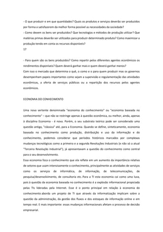 - O que produzir e em que quantidades? Quais os produtos e serviços deverão ser produzidos
por forma a satisfazerem da melhor forma possível as necessidades da sociedade?
- Como devem os bens ser produzidos? Que tecnologias e métodos de produção utilizar? Que
matérias primas deverão ser utilizados para produzir determinado produto? Como maximizar a
produção tendo em conta os recursos disponíveis?
17


- Para quem são os bens produzidos? Como repartir pelos diferentes agentes econômicos os
rendimentos disponíveis? Quem deverá ganhar mais e quem deverá ganhar menos?
Com isso o mercado que determina o quê, o como e o para quem produzir mas os governos
desempenham papeis importantes como sejam a supervisão e regulamentação das atividades
econômicas, a oferta de serviços públicos ou a repartição dos recursos pelos agentes
econômicos.


ECONOMIA DO CONHECIMENTO


Uma nova vertente denominada "economia do conhecimento" ou "economia baseada no
conhecimento" – que não se restringe apenas à questão econômica, ou melhor, ainda, apenas
à disciplina Economia - é nova. Porém, o seu substrato teórico pode ser considerado uma
questão antiga, "clássica" até, para a Economia. Quando se define, sinteticamente, economia
baseada no conhecimento como produção, distribuição e uso da informação e do
conhecimento, podemos considerar que períodos históricos marcados por complexas
mudanças tecnológicas como a primeira e a segunda Revoluções Industriais (e não só a atual
"Terceira Revolução Industrial"), já apresentavam a questão do conhecimento como central
para o seu desenvolvimento.
Essa economia foca o conhecimento que ela reflete em um aumento da importância relativa
de setores que usam intensivamente o conhecimento, principalmente as atividades de serviços
como    os     serviços   de   informática,   de   informação,   de   telecomunicações,   de
pesquisa/desenvolvimento, de consultoria etc. Para a TI esta economia cai como uma luva,
pois à questão da economia baseada no conhecimento é a explosão informacional propiciada
pelas TIs lideradas pela Internet. Esse é o ponto principal em relação à economia do
conhecimento aborda um projeto de TI que através da informatização implicam sobre a
questão da administração, da gestão dos fluxos e dos estoques de informação online e em
tempo real. E mais importante: essas mudanças informacionais afetam o processo de decisão
empresarial.
 