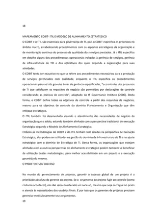 18


MAPEAMENTO COBIT- ITIL E MODELO DE ALINHAMENTO ESTRATEGICO
O COBIT e o ITIL são essenciais para governança de TI, pois o COBIT especifica os processos no
âmbito macro, estabelecendo procedimentos com os aspectos estratégicos da organização e
de monitoração contínua do processo de qualidade dos serviços prestados. Já o ITIL especifica
em detalhe alguns dos procedimentos operacionais voltados à gerência de serviços, gerência
de infra-estrutura de TCI e dos aplicativos dos quais depende a organização para suas
atividades.
O COBIT tenta ser exaustivo no que se refere aos procedimentos necessários para a prestação
de serviços gerenciados com qualidade, enquanto o ITIL especifica os procedimentos
operacionais para as três grandes áreas de gerência especificadas, “os controles dos processos
de TI que satisfazem os requisitos de negócio são permitidos por declarações de controle
considerando as práticas de controle”, adaptado do IT Governance Institute (2000). Desta
forma, o COBIT define todos os objetivos de controle a partir dos requisitos de negócios,
mesmo para os objetivos de controle do domínio Planejamento e Organização que têm
enfoque estratégico.
O ITIL também foi desenvolvido visando o atendimento das necessidades de negócio da
organização que o adota, estando também alinhado com a perspectiva tradicional de execução
Estratégica segundo o Modelo de Alinhamento Estratégico.
Embora as metodologias do COBIT e do ITIL tenham sido criadas na perspectiva de Execução
Estratégica, elas podem ser utilizadas na gestão do domínio de Infra-estrutura de TI e no ajuste
estratégico com o domínio de Estratégia de TI. Desta forma, as organizações que estejam
alinhadas com as outras perspectivas de alinhamento estratégico podem também se beneficiar
da utilização destas metodologias, para melhor acessibilidade em um projeto e a execução
garantida do mesmo.
O PROJETO E SEU SUCESSO


No mundo do gerenciamento de projetos, garantir o sucesso global de um projeto é a
prioridade absoluta do gerente do projeto. Se o orçamento do projeto fugir ao controle (como
costuma acontecer), ele não será considerado um sucesso, mesmo que seja entregue no prazo
e atenda às necessidades dos usuários finais. É por isso que os gerentes de projetos precisam
gerenciar meticulosamente seus orçamentos.
19
 