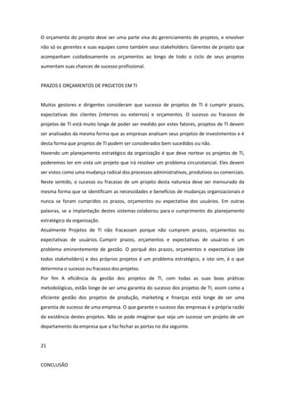 O orçamento do projeto deve ser uma parte viva do gerenciamento de projetos, e envolver
não só os gerentes e suas equipes como também seus stakeholders. Gerentes de projeto que
acompanham cuidadosamente os orçamentos ao longo de todo o ciclo de seus projetos
aumentam suas chances de sucesso profissional.


PRAZOS E ORÇAMENTOS DE PROJETOS EM TI


Muitos gestores e dirigentes consideram que sucesso de projetos de TI é cumprir prazos,
expectativas dos clientes (internos ou externos) e orçamentos. O sucesso ou fracasso de
projetos de TI está muito longe de poder ser medido por estes fatores, projetos de TI devem
ser analisados da mesma forma que as empresas analisam seus projetos de investimentos e é
desta forma que projetos de TI podem ser considerados bem sucedidos ou não.
Havendo um planejamento estratégico da organização é que deve nortear os projetos de TI,
poderemos ter em vista um projeto que irá resolver um problema circunstancial. Eles devem
ser vistos como uma mudança radical dos processos administrativos, produtivos ou comerciais.
Neste sentido, o sucesso ou fracasso de um projeto desta natureza deve ser mensurado da
mesma forma que se identificam as necessidades e benefícios de mudanças organizacionais e
nunca se foram cumpridos os prazos, orçamentos ou expectativa dos usuários. Em outras
palavras, se a implantação destes sistemas colaborou para o cumprimento do planejamento
estratégico da organização.
Atualmente Projetos de TI não fracassam porque não cumprem prazos, orçamentos ou
expectativas de usuários. Cumprir prazos, orçamentos e expectativas de usuários é um
problema eminentemente de gestão. O porquê dos prazos, orçamentos e expectativas (de
todos stakeholders) e dos próprios projetos é um problema estratégico, e isto sim, é o que
determina o sucesso ou fracasso dos projetos.
Por fim A eficiência da gestão dos projetos de TI, com todas as suas boas práticas
metodológicas, estão longe de ser uma garantia do sucesso dos projetos de TI, assim como a
eficiente gestão dos projetos de produção, marketing e finanças está longe de ser uma
garantia de sucesso de uma empresa. O que garante o sucesso das empresas é a própria razão
da existência destes projetos. Não se pode imaginar que seja um sucesso um projeto de um
departamento da empresa que a faz fechar as portas no dia seguinte.


21


CONCLUSÃO
 